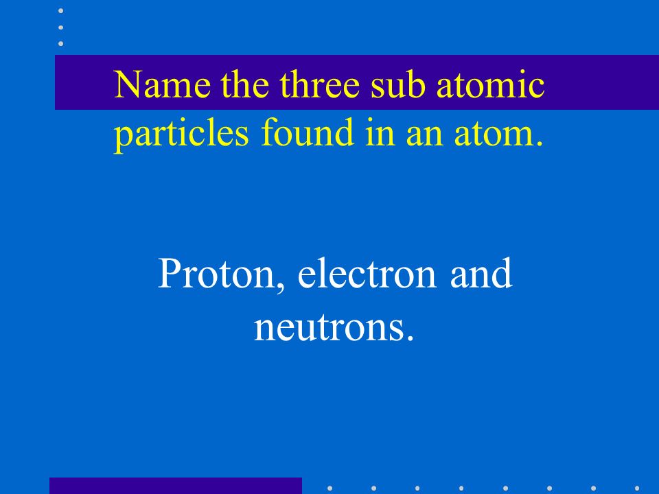 Name the three sub atomic particles found in an atom. Proton, electron and neutrons.