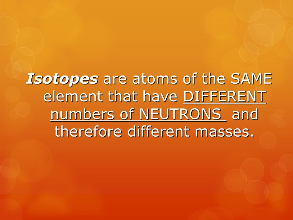 Isotopes are atoms of the SAME element that have DIFFERENT numbers of NEUTRONS and therefore different masses.