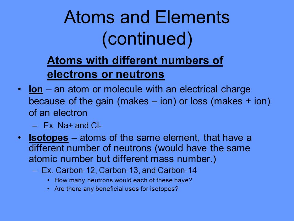 Atoms and Elements (continued) Atoms with different numbers of electrons or neutrons Ion – an atom or molecule with an electrical charge because of the gain (makes – ion) or loss (makes + ion) of an electron –Ex.