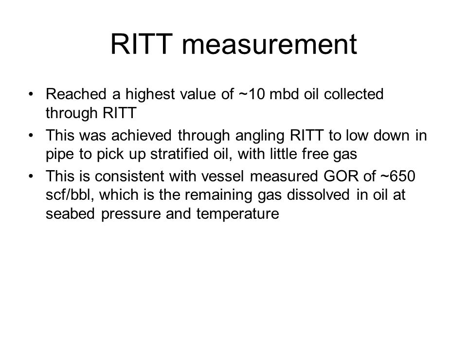 RITT measurement Reached a highest value of ~10 mbd oil collected through RITT This was achieved through angling RITT to low down in pipe to pick up stratified oil, with little free gas This is consistent with vessel measured GOR of ~650 scf/bbl, which is the remaining gas dissolved in oil at seabed pressure and temperature