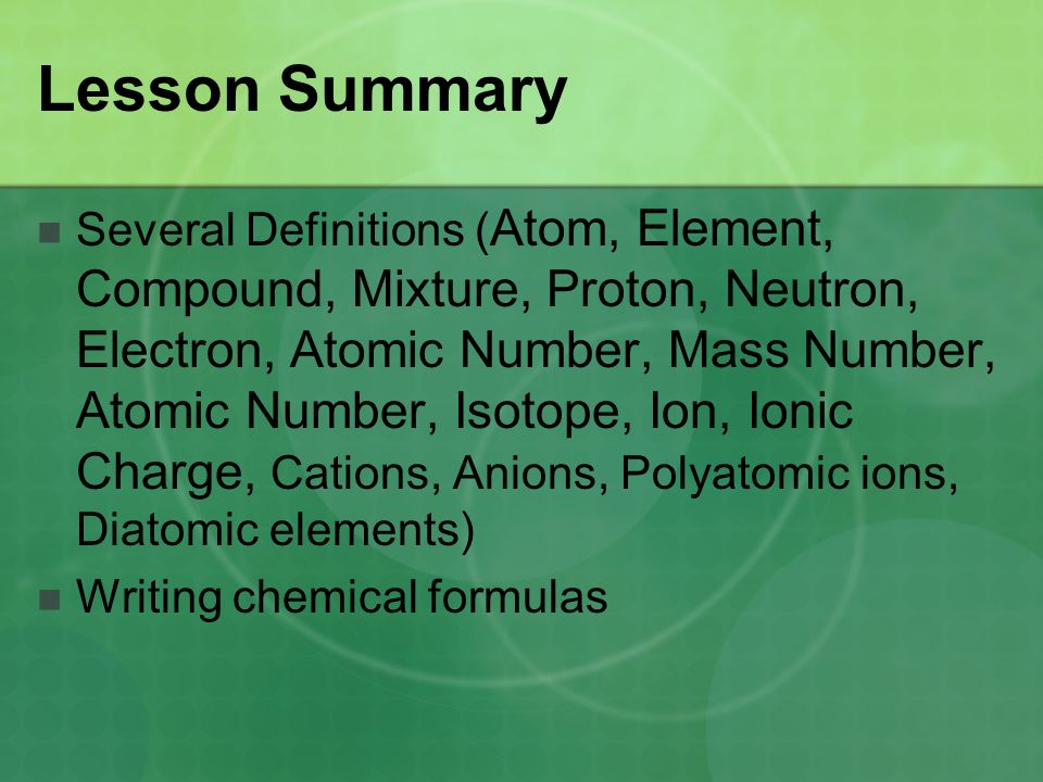 Lesson Summary Several Definitions ( Atom, Element, Compound, Mixture, Proton, Neutron, Electron, Atomic Number, Mass Number, Atomic Number, Isotope, Ion, Ionic Charge, Cations, Anions, Polyatomic ions, Diatomic elements) Writing chemical formulas