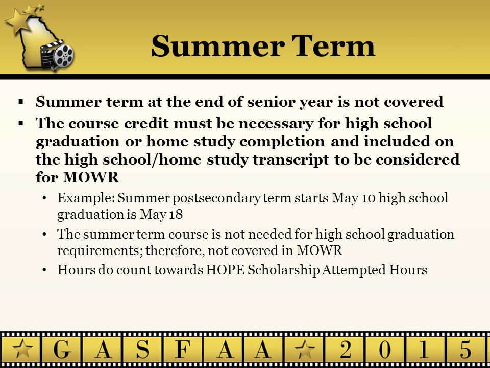 Summer Term  Summer term at the end of senior year is not covered  The course credit must be necessary for high school graduation or home study completion and included on the high school/home study transcript to be considered for MOWR Example: Summer postsecondary term starts May 10 high school graduation is May 18 The summer term course is not needed for high school graduation requirements; therefore, not covered in MOWR Hours do count towards HOPE Scholarship Attempted Hours