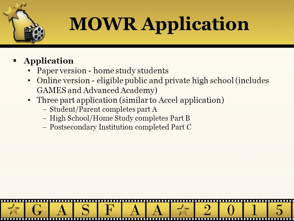  Application Paper version - home study students Online version - eligible public and private high school (includes GAMES and Advanced Academy) Three part application (similar to Accel application) −Student/Parent completes part A −High School/Home Study completes Part B −Postsecondary Institution completed Part C MOWR Application