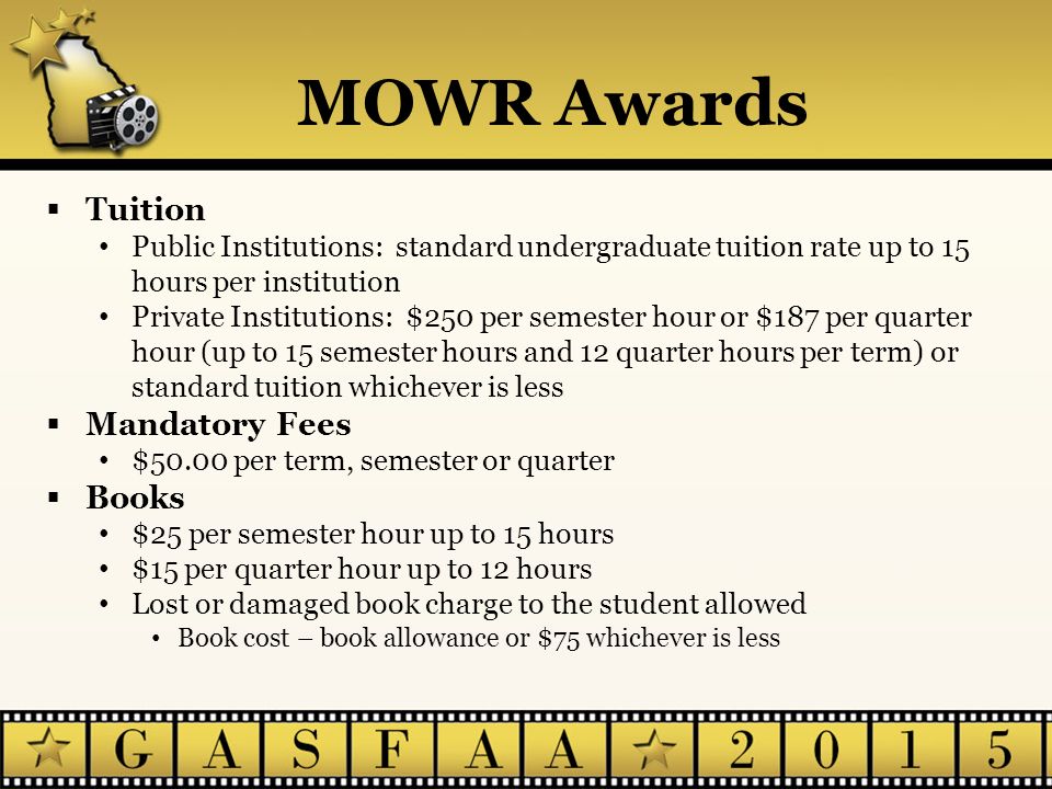 MOWR Awards  Tuition Public Institutions: standard undergraduate tuition rate up to 15 hours per institution Private Institutions: $250 per semester hour or $187 per quarter hour (up to 15 semester hours and 12 quarter hours per term) or standard tuition whichever is less  Mandatory Fees $50.00 per term, semester or quarter  Books $25 per semester hour up to 15 hours $15 per quarter hour up to 12 hours Lost or damaged book charge to the student allowed Book cost – book allowance or $75 whichever is less