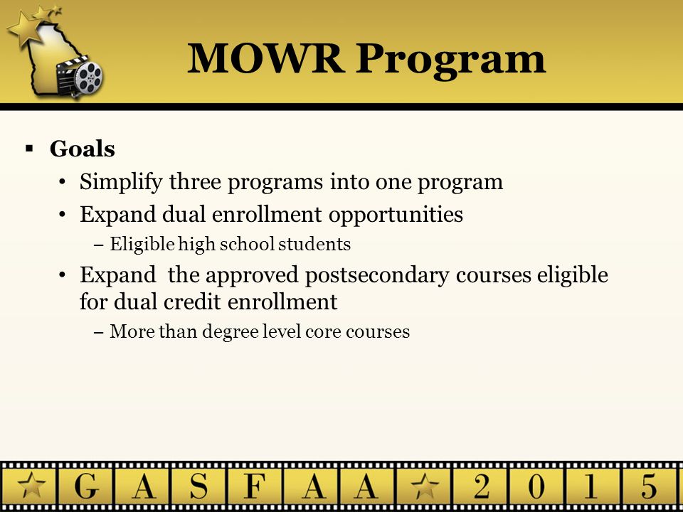 MOWR Program  Goals Simplify three programs into one program Expand dual enrollment opportunities −Eligible high school students Expand the approved postsecondary courses eligible for dual credit enrollment −More than degree level core courses