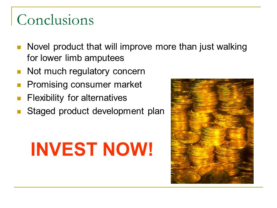 Conclusions Novel product that will improve more than just walking for lower limb amputees Not much regulatory concern Promising consumer market Flexibility for alternatives Staged product development plan INVEST NOW!