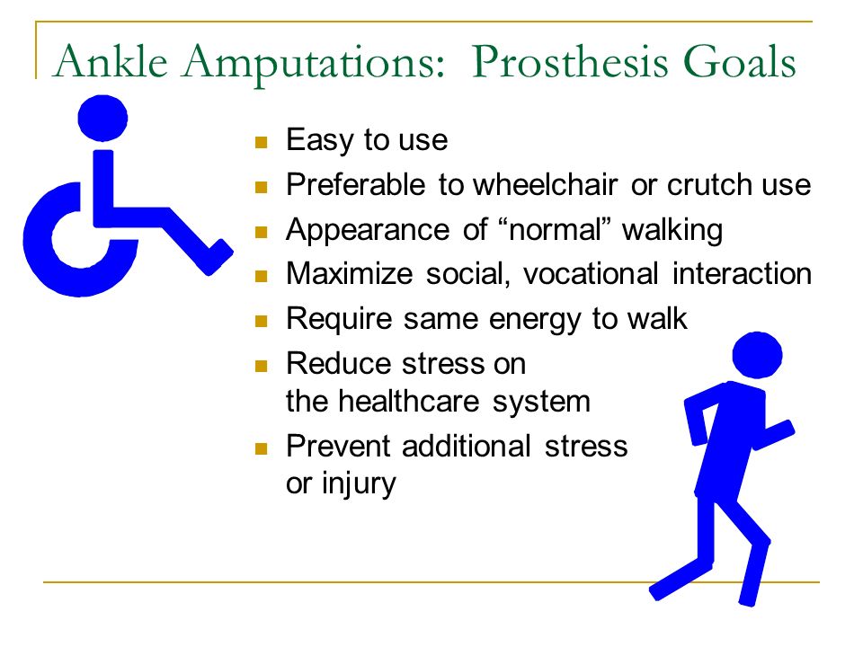 Ankle Amputations: Prosthesis Goals Easy to use Preferable to wheelchair or crutch use Appearance of normal walking Maximize social, vocational interaction Require same energy to walk Reduce stress on the healthcare system Prevent additional stress or injury