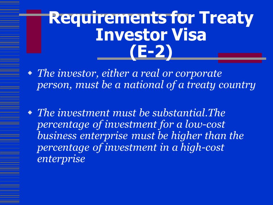 Requirements for Treaty Investor Visa (E-2)  The investor, either a real or corporate person, must be a national of a treaty country  The investment must be substantial.The percentage of investment for a low-cost business enterprise must be higher than the percentage of investment in a high-cost enterprise