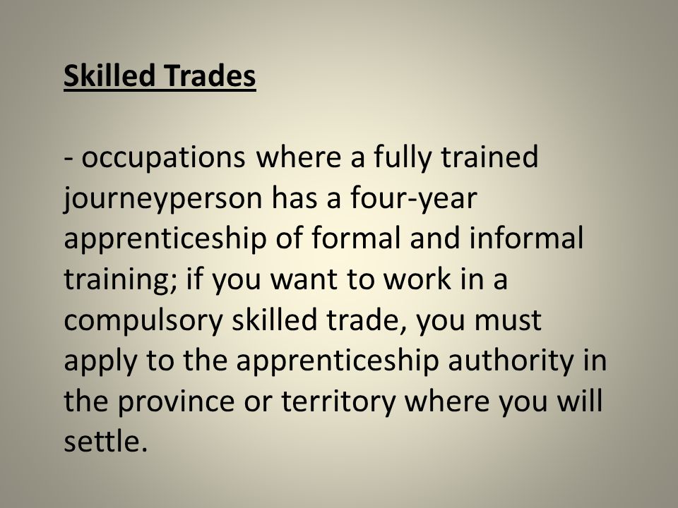 Skilled Trades - occupations where a fully trained journeyperson has a four-year apprenticeship of formal and informal training; if you want to work in a compulsory skilled trade, you must apply to the apprenticeship authority in the province or territory where you will settle.