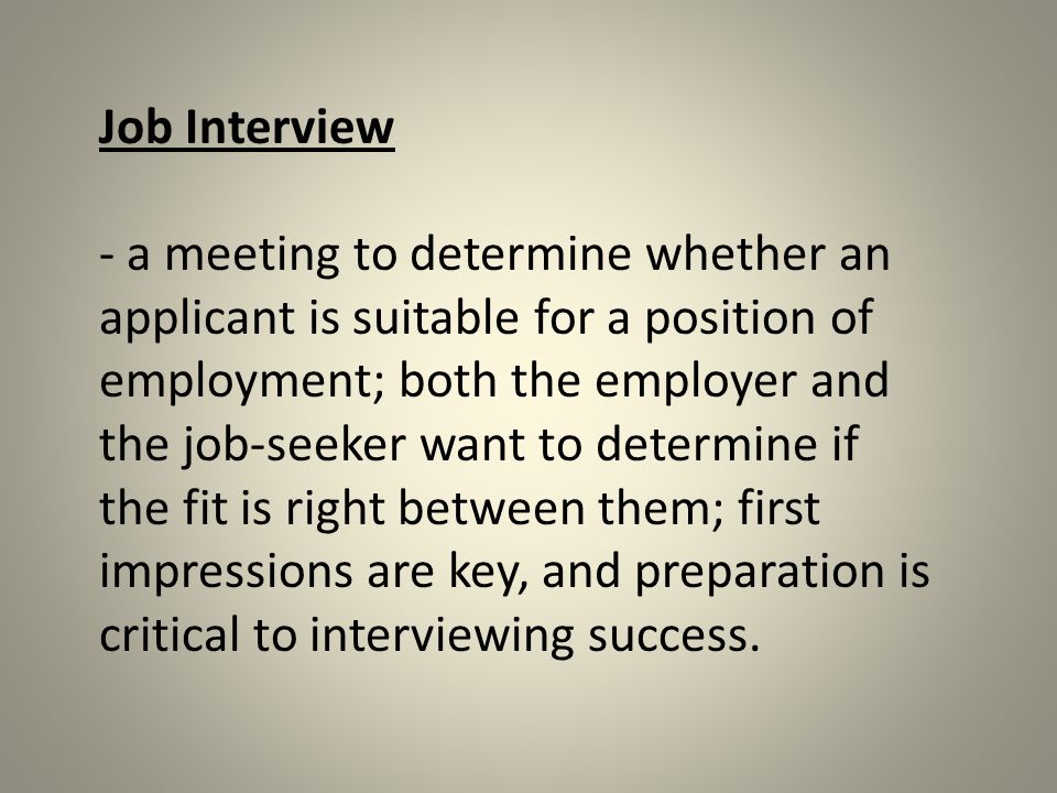 Job Interview - a meeting to determine whether an applicant is suitable for a position of employment; both the employer and the job-seeker want to determine if the fit is right between them; first impressions are key, and preparation is critical to interviewing success.