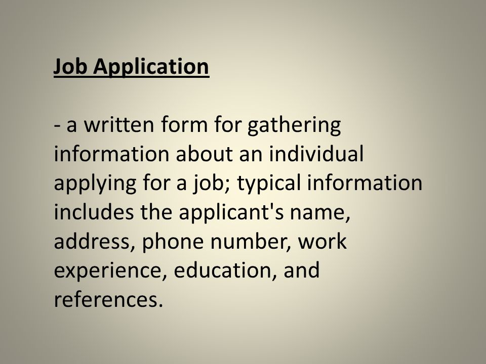 Job Application - a written form for gathering information about an individual applying for a job; typical information includes the applicant s name, address, phone number, work experience, education, and references.