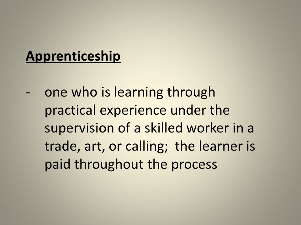 Apprenticeship -one who is learning through practical experience under the supervision of a skilled worker in a trade, art, or calling; the learner is paid throughout the process
