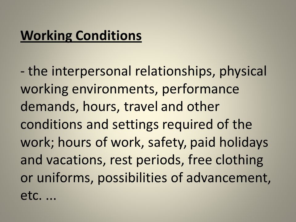 Working Conditions - the interpersonal relationships, physical working environments, performance demands, hours, travel and other conditions and settings required of the work; hours of work, safety, paid holidays and vacations, rest periods, free clothing or uniforms, possibilities of advancement, etc....