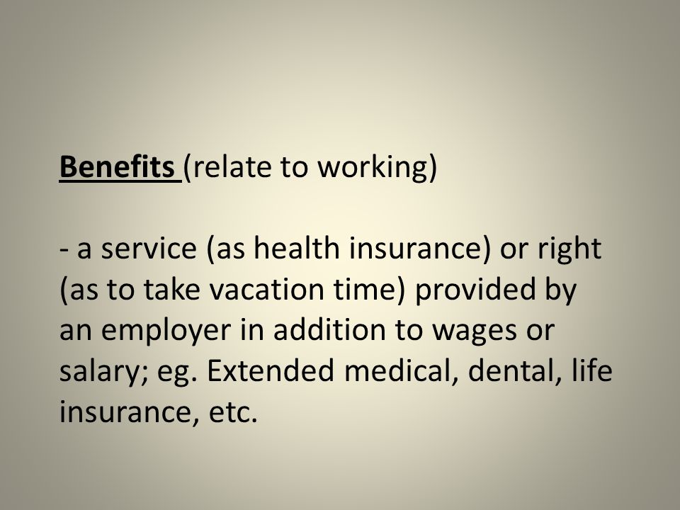 Benefits (relate to working) - a service (as health insurance) or right (as to take vacation time) provided by an employer in addition to wages or salary; eg.
