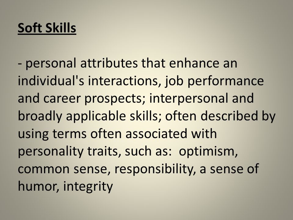 Soft Skills - personal attributes that enhance an individual s interactions, job performance and career prospects; interpersonal and broadly applicable skills; often described by using terms often associated with personality traits, such as: optimism, common sense, responsibility, a sense of humor, integrity