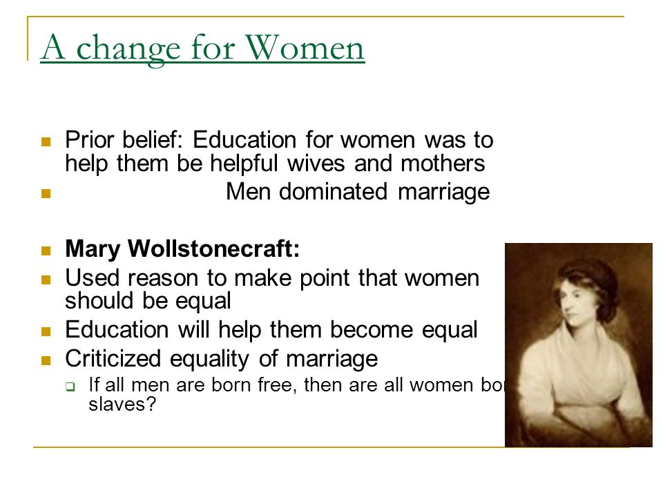 A change for Women Prior belief: Education for women was to help them be helpful wives and mothers Men dominated marriage Mary Wollstonecraft: Used reason to make point that women should be equal Education will help them become equal Criticized equality of marriage  If all men are born free, then are all women born slaves