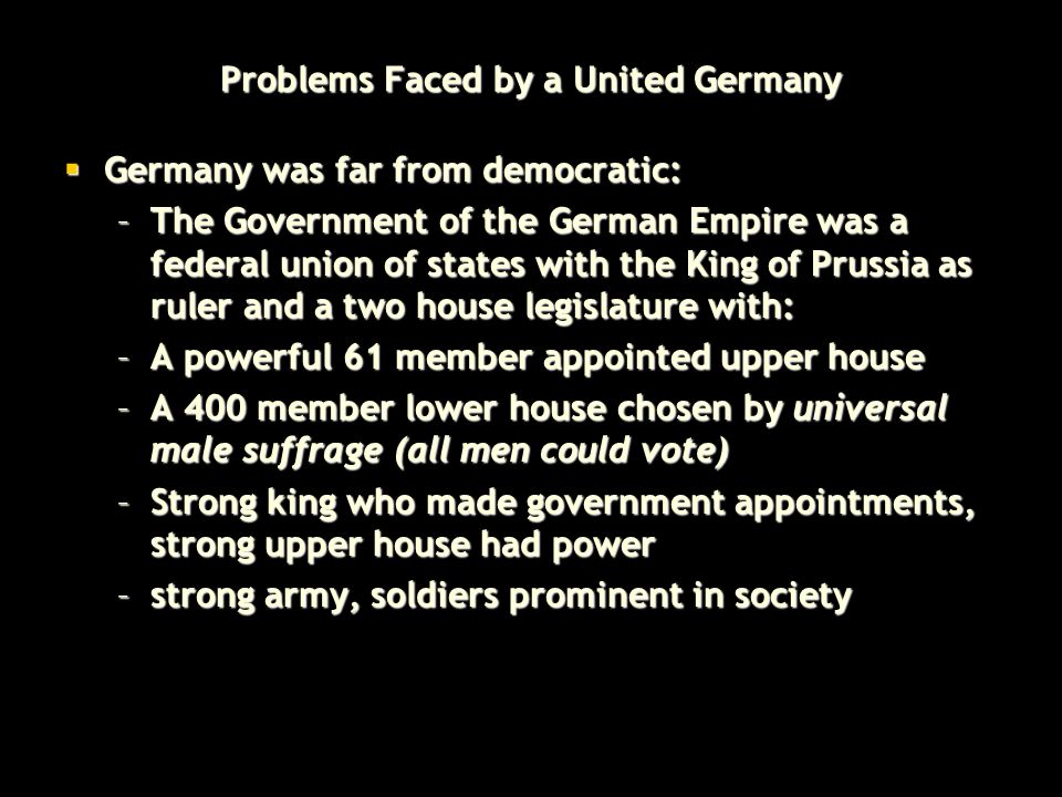Problems Faced by a United Germany  Germany was far from democratic: –The Government of the German Empire was a federal union of states with the King of Prussia as ruler and a two house legislature with: –A powerful 61 member appointed upper house –A 400 member lower house chosen by universal male suffrage (all men could vote) –Strong king who made government appointments, strong upper house had power –strong army, soldiers prominent in society