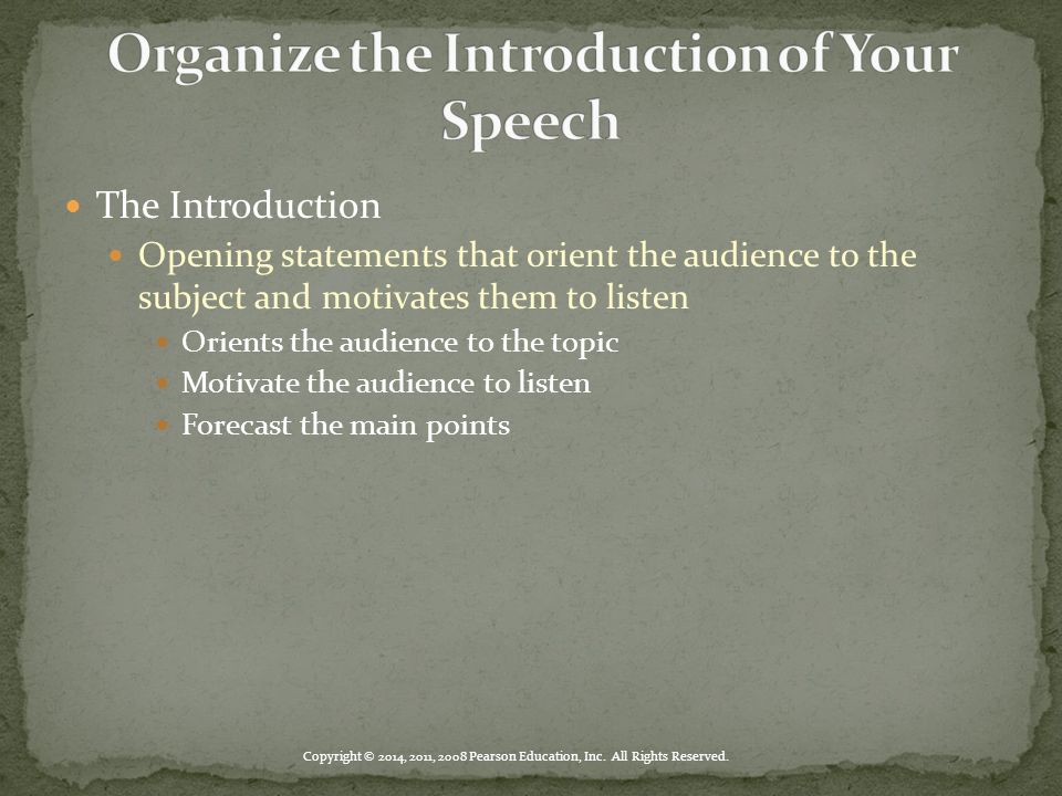 The Introduction Opening statements that orient the audience to the subject and motivates them to listen Orients the audience to the topic Motivate the audience to listen Forecast the main points Copyright © 2014, 2011, 2008 Pearson Education, Inc.