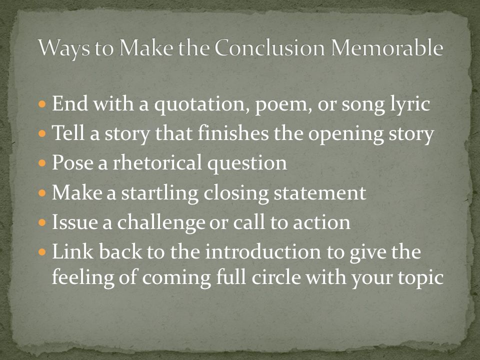 End with a quotation, poem, or song lyric Tell a story that finishes the opening story Pose a rhetorical question Make a startling closing statement Issue a challenge or call to action Link back to the introduction to give the feeling of coming full circle with your topic