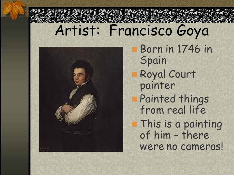 Artist: Francisco Goya Born in 1746 in Spain Royal Court painter Painted things from real life This is a painting of him – there were no cameras!