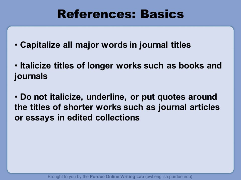 References: Basics Capitalize all major words in journal titles Italicize titles of longer works such as books and journals Do not italicize, underline, or put quotes around the titles of shorter works such as journal articles or essays in edited collections