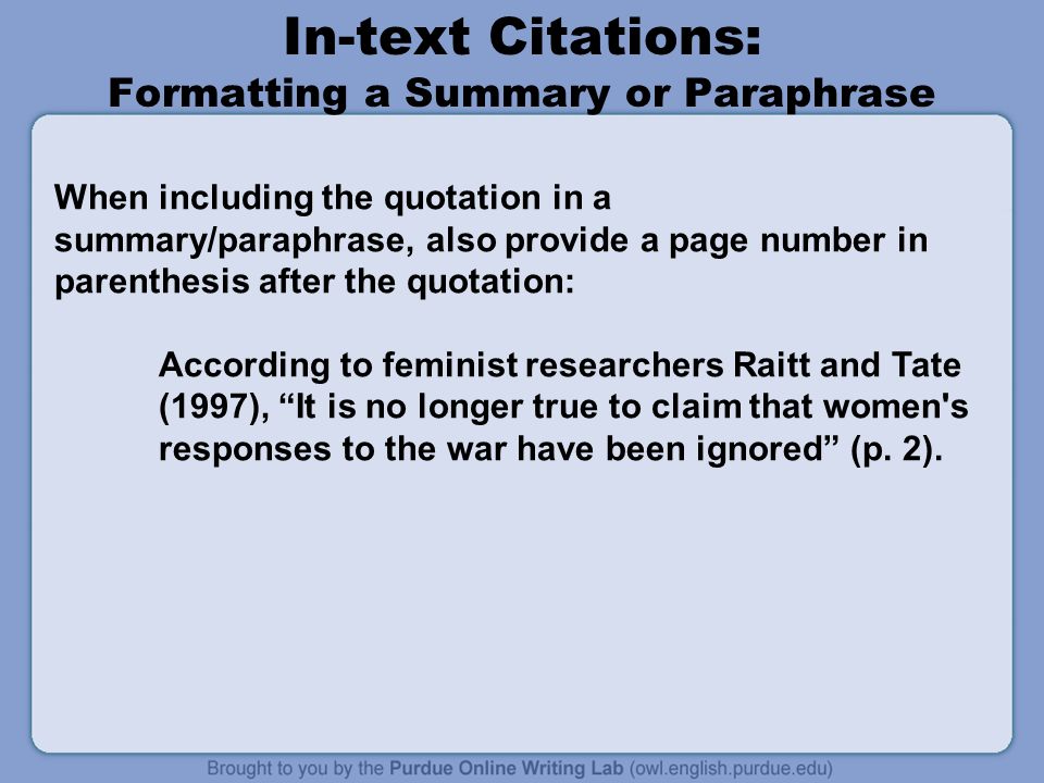 In-text Citations: Formatting a Summary or Paraphrase When including the quotation in a summary/paraphrase, also provide a page number in parenthesis after the quotation: According to feminist researchers Raitt and Tate (1997), It is no longer true to claim that women s responses to the war have been ignored (p.