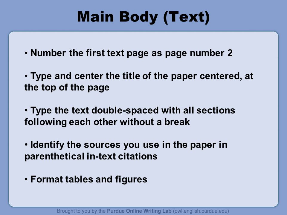 Main Body (Text) Number the first text page as page number 2 Type and center the title of the paper centered, at the top of the page Type the text double-spaced with all sections following each other without a break Identify the sources you use in the paper in parenthetical in-text citations Format tables and figures