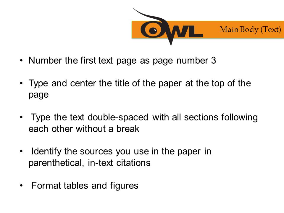 Number the first text page as page number 3 Type and center the title of the paper at the top of the page Type the text double-spaced with all sections following each other without a break Identify the sources you use in the paper in parenthetical, in-text citations Format tables and figures Main Body (Text)