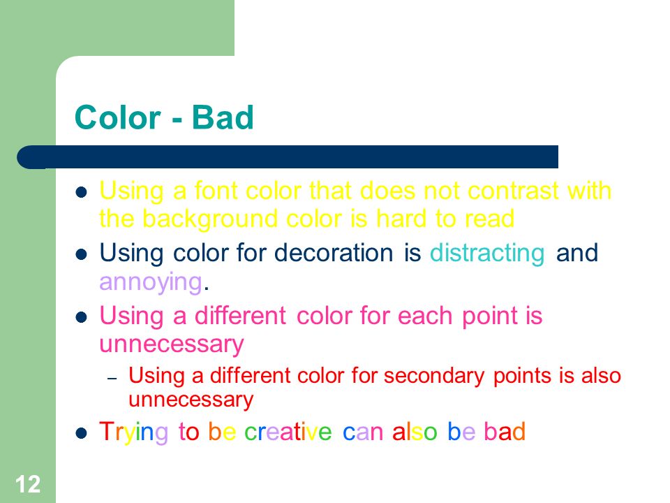 11 Color - Good Use a color of font that contrasts sharply with the background – Ex: blue font on white background Use color to reinforce the logic of your structure – Ex: light blue title and dark blue text Use color to emphasize a point – But only use this occasionally