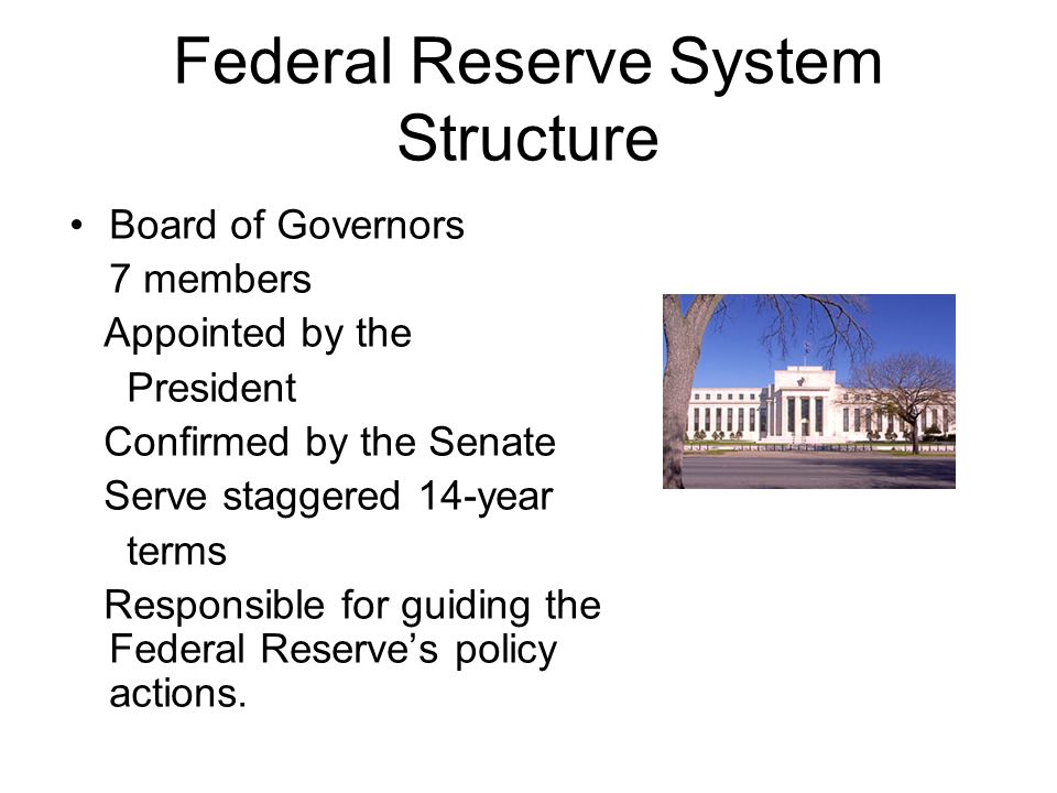 Federal Reserve System Structure Board of Governors 7 members Appointed by the President Confirmed by the Senate Serve staggered 14-year terms Responsible for guiding the Federal Reserve’s policy actions.