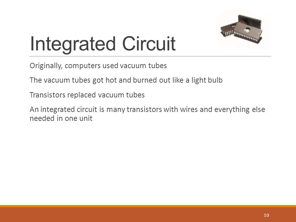 Integrated Circuit Originally, computers used vacuum tubes The vacuum tubes got hot and burned out like a light bulb Transistors replaced vacuum tubes An integrated circuit is many transistors with wires and everything else needed in one unit 10