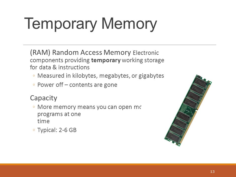 Temporary Memory (RAM) Random Access Memory Electronic components providing temporary working storage for data & instructions ◦Measured in kilobytes, megabytes, or gigabytes ◦Power off – contents are gone Capacity ◦More memory means you can open more programs at one time ◦Typical: 2-6 GB 13