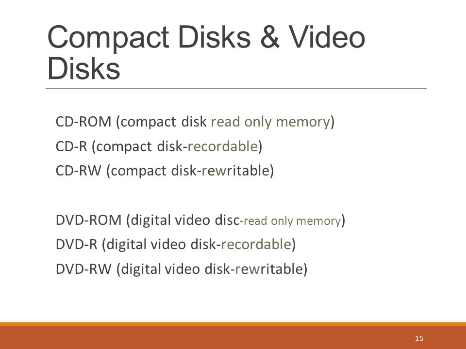 Compact Disks & Video Disks CD-ROM (compact disk read only memory) CD-R (compact disk-recordable) CD-RW (compact disk-rewritable) DVD-ROM (digital video disc -read only memory ) DVD-R (digital video disk-recordable) DVD-RW (digital video disk-rewritable) 15