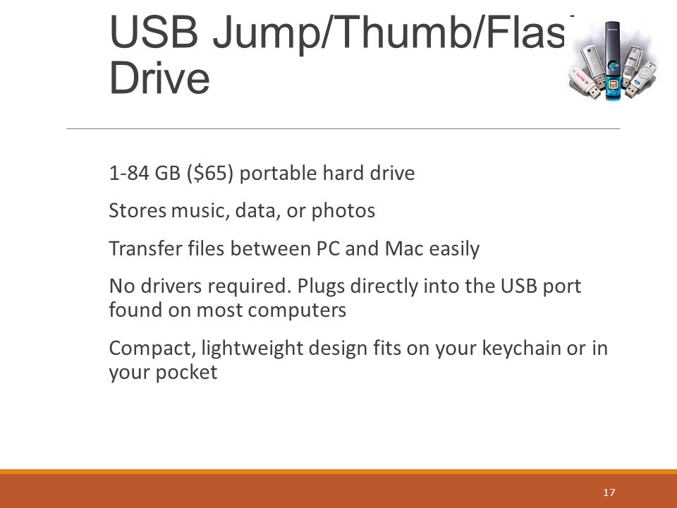 USB Jump/Thumb/Flash Drive 1-84 GB ($65) portable hard drive Stores music, data, or photos Transfer files between PC and Mac easily No drivers required.