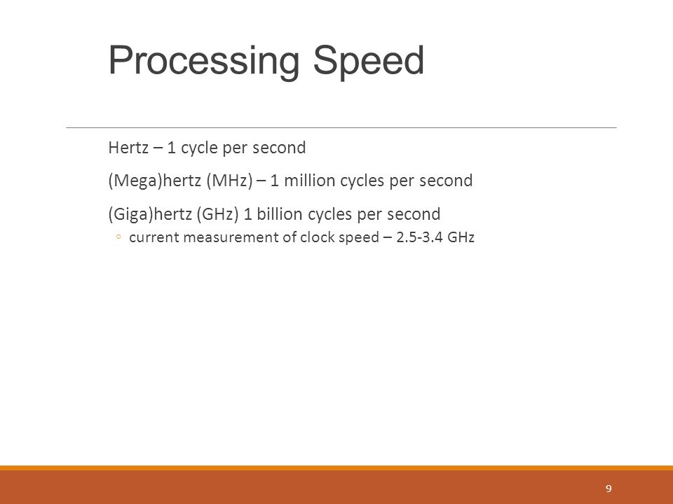 Processing Speed Hertz – 1 cycle per second (Mega)hertz (MHz) – 1 million cycles per second (Giga)hertz (GHz) 1 billion cycles per second ◦current measurement of clock speed – GHz 9