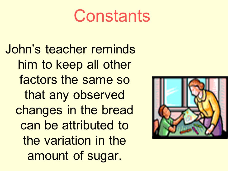 Constants John’s teacher reminds him to keep all other factors the same so that any observed changes in the bread can be attributed to the variation in the amount of sugar.