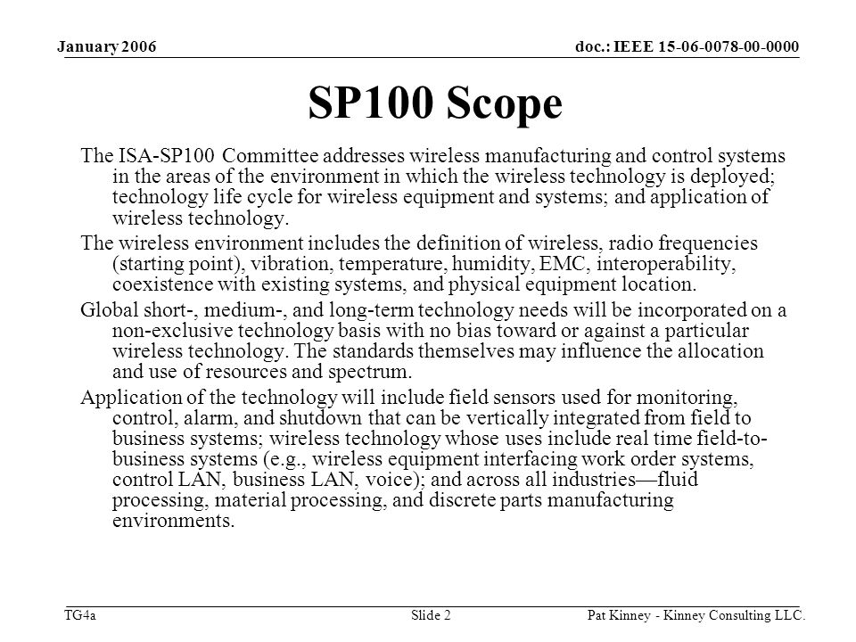 doc.: IEEE TG4a January 2006 Pat Kinney - Kinney Consulting LLC.Slide 2 SP100 Scope The ISA-SP100 Committee addresses wireless manufacturing and control systems in the areas of the environment in which the wireless technology is deployed; technology life cycle for wireless equipment and systems; and application of wireless technology.