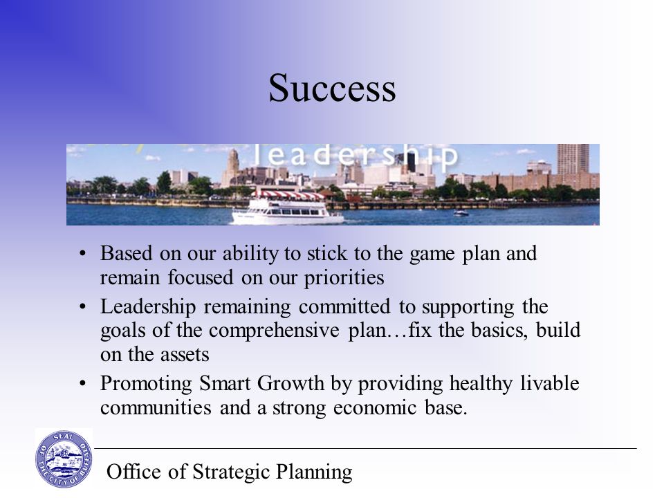 Office of Strategic Planning Success Based on our ability to stick to the game plan and remain focused on our priorities Leadership remaining committed to supporting the goals of the comprehensive plan…fix the basics, build on the assets Promoting Smart Growth by providing healthy livable communities and a strong economic base.