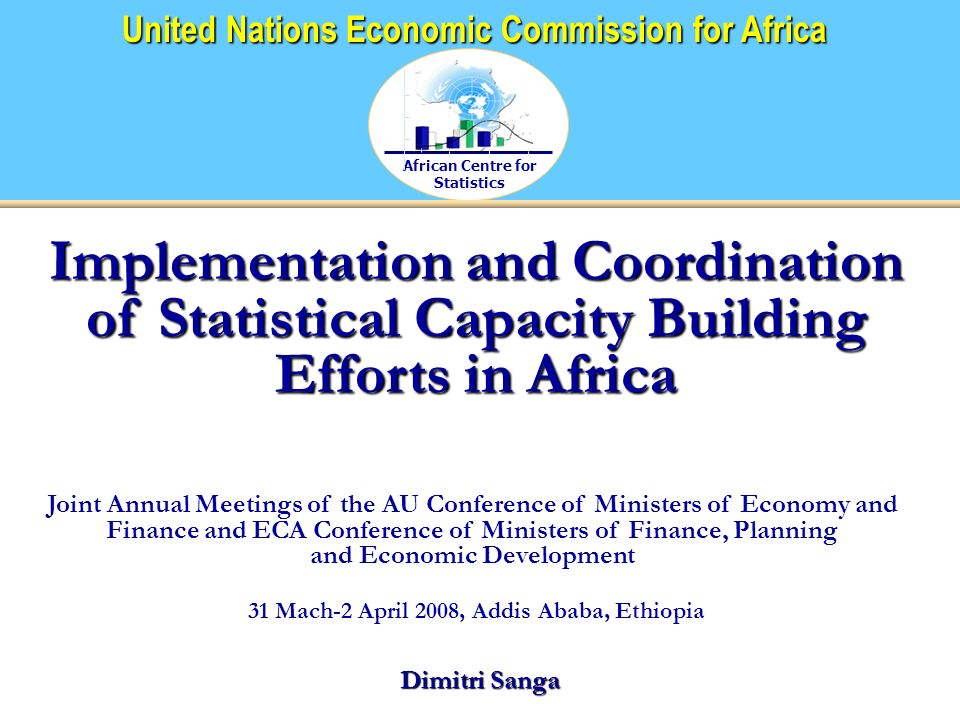 African Centre for Statistics United Nations Economic Commission for Africa Implementation and Coordination of Statistical Capacity Building Efforts in Africa Joint Annual Meetings of the AU Conference of Ministers of Economy and Finance and ECA Conference of Ministers of Finance, Planning and Economic Development 31 Mach-2 April 2008, Addis Ababa, Ethiopia Dimitri Sanga