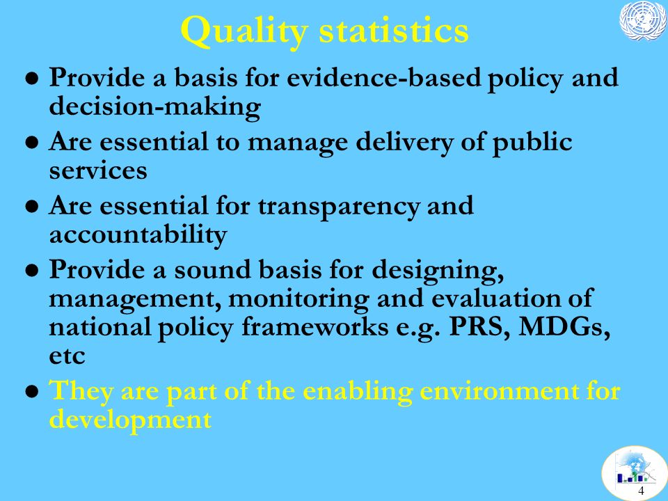 Quality statistics l Provide a basis for evidence-based policy and decision-making l Are essential to manage delivery of public services l Are essential for transparency and accountability l Provide a sound basis for designing, management, monitoring and evaluation of national policy frameworks e.g.