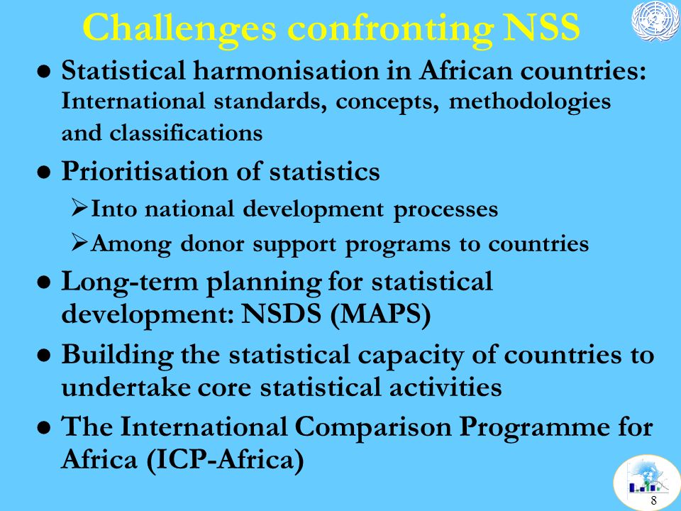 Challenges confronting NSS l Statistical harmonisation in African countries: International standards, concepts, methodologies and classifications l Prioritisation of statistics  Into national development processes  Among donor support programs to countries l Long-term planning for statistical development: NSDS (MAPS) l Building the statistical capacity of countries to undertake core statistical activities l The International Comparison Programme for Africa (ICP-Africa) 8