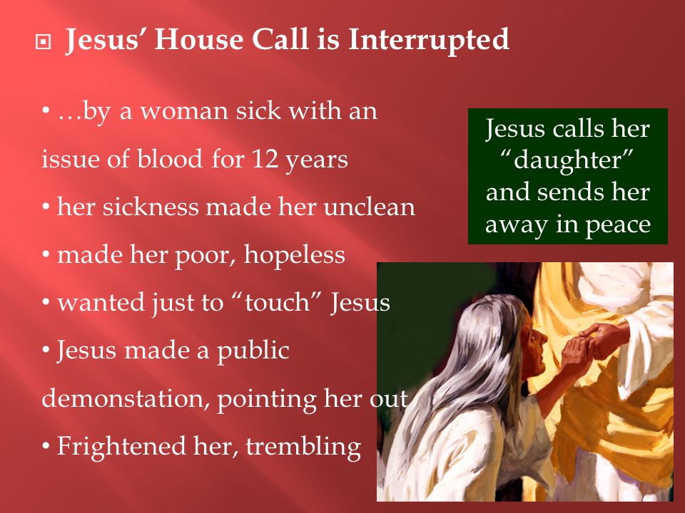  Jesus’ House Call is Interrupted …by a woman sick with an issue of blood for 12 years her sickness made her unclean made her poor, hopeless wanted just to touch Jesus Jesus made a public demonstation, pointing her out Frightened her, trembling Jesus calls her daughter and sends her away in peace