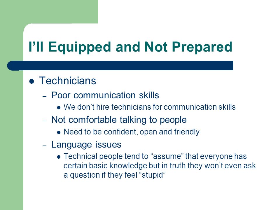 I’ll Equipped and Not Prepared Technicians – Poor communication skills We don’t hire technicians for communication skills – Not comfortable talking to people Need to be confident, open and friendly – Language issues Technical people tend to assume that everyone has certain basic knowledge but in truth they won’t even ask a question if they feel stupid