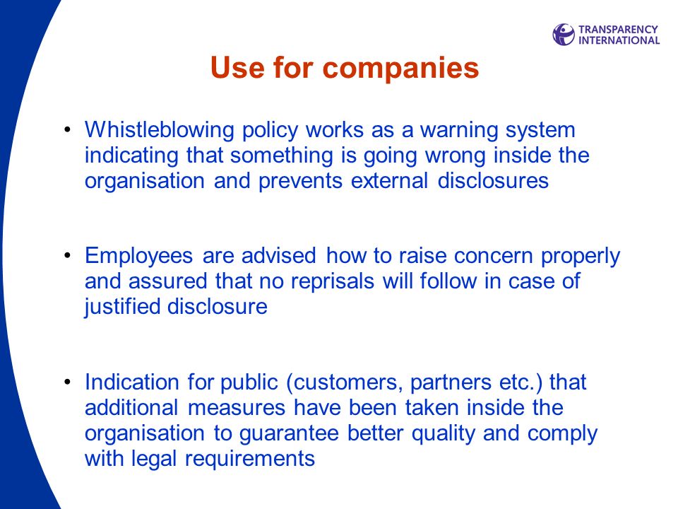 Use for companies Whistleblowing policy works as a warning system indicating that something is going wrong inside the organisation and prevents external disclosures Employees are advised how to raise concern properly and assured that no reprisals will follow in case of justified disclosure Indication for public (customers, partners etc.) that additional measures have been taken inside the organisation to guarantee better quality and comply with legal requirements