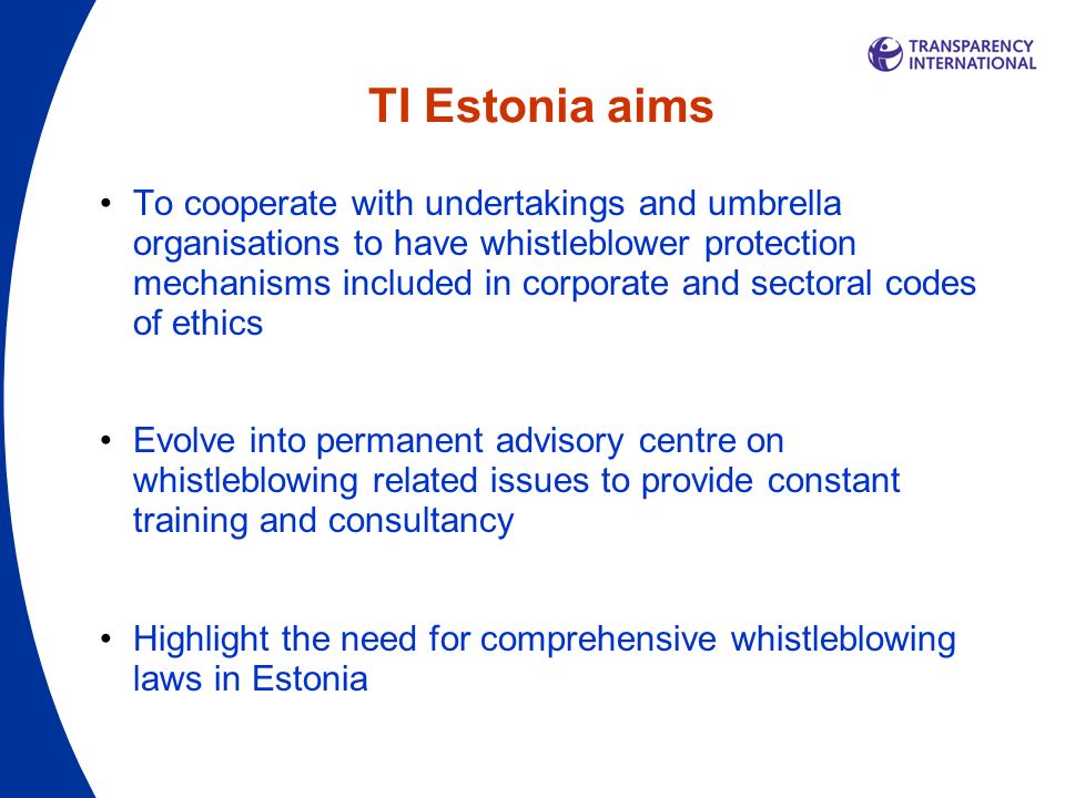 TI Estonia aims To cooperate with undertakings and umbrella organisations to have whistleblower protection mechanisms included in corporate and sectoral codes of ethics Evolve into permanent advisory centre on whistleblowing related issues to provide constant training and consultancy Highlight the need for comprehensive whistleblowing laws in Estonia