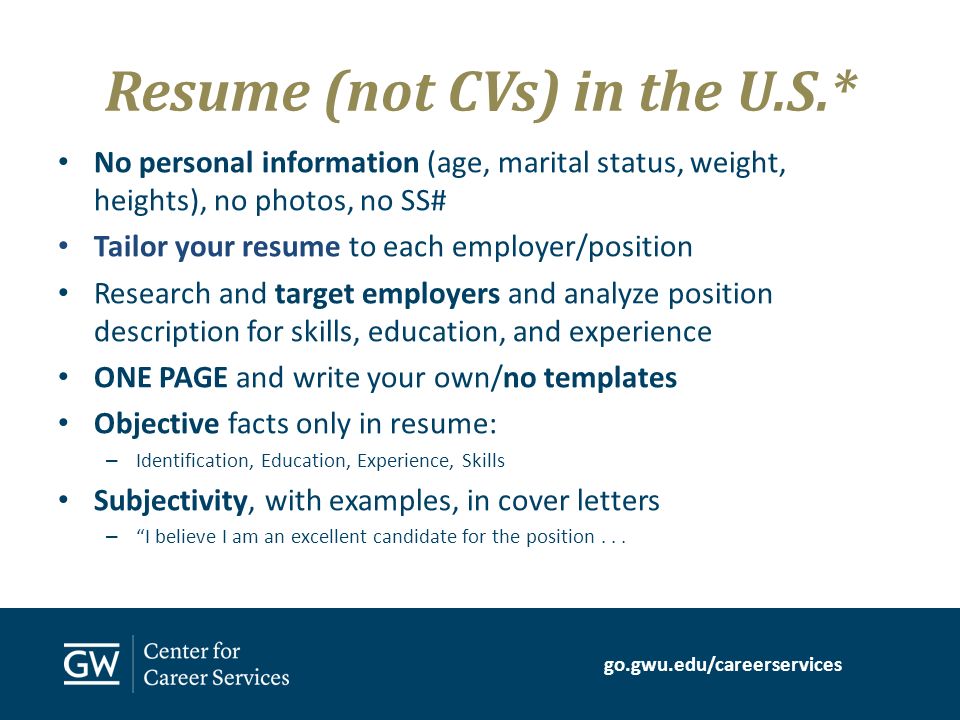 go.gwu.edu/careerservices Resume (not CVs) in the U.S.* No personal information (age, marital status, weight, heights), no photos, no SS# Tailor your resume to each employer/position Research and target employers and analyze position description for skills, education, and experience ONE PAGE and write your own/no templates Objective facts only in resume: – Identification, Education, Experience, Skills Subjectivity, with examples, in cover letters – I believe I am an excellent candidate for the position...