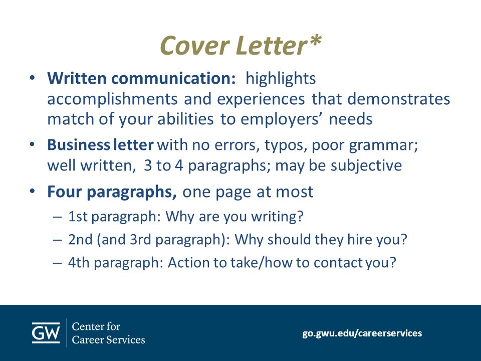 go.gwu.edu/careerservices Cover Letter* Written communication: highlights accomplishments and experiences that demonstrates match of your abilities to employers’ needs Business letter with no errors, typos, poor grammar; well written, 3 to 4 paragraphs; may be subjective Four paragraphs, one page at most – 1st paragraph: Why are you writing.