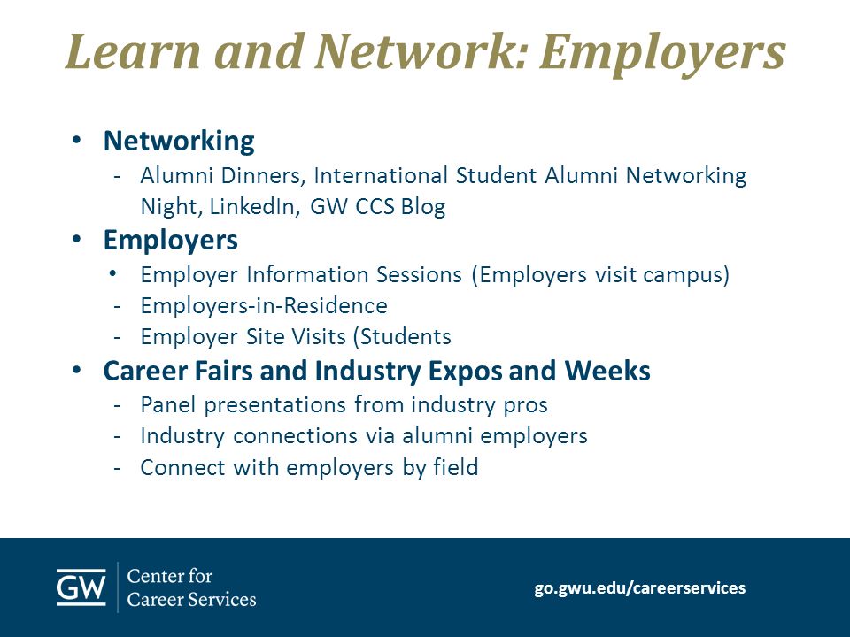 go.gwu.edu/careerservices Networking -Alumni Dinners, International Student Alumni Networking Night, LinkedIn, GW CCS Blog Employers Employer Information Sessions (Employers visit campus) -Employers-in-Residence -Employer Site Visits (Students Career Fairs and Industry Expos and Weeks -Panel presentations from industry pros -Industry connections via alumni employers -Connect with employers by field Learn and Network: Employers