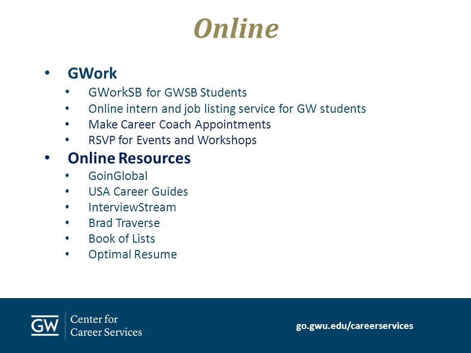 go.gwu.edu/careerservices GWork GWorkSB for GWSB Students Online intern and job listing service for GW students Make Career Coach Appointments RSVP for Events and Workshops Online Resources GoinGlobal USA Career Guides InterviewStream Brad Traverse Book of Lists Optimal Resume Online