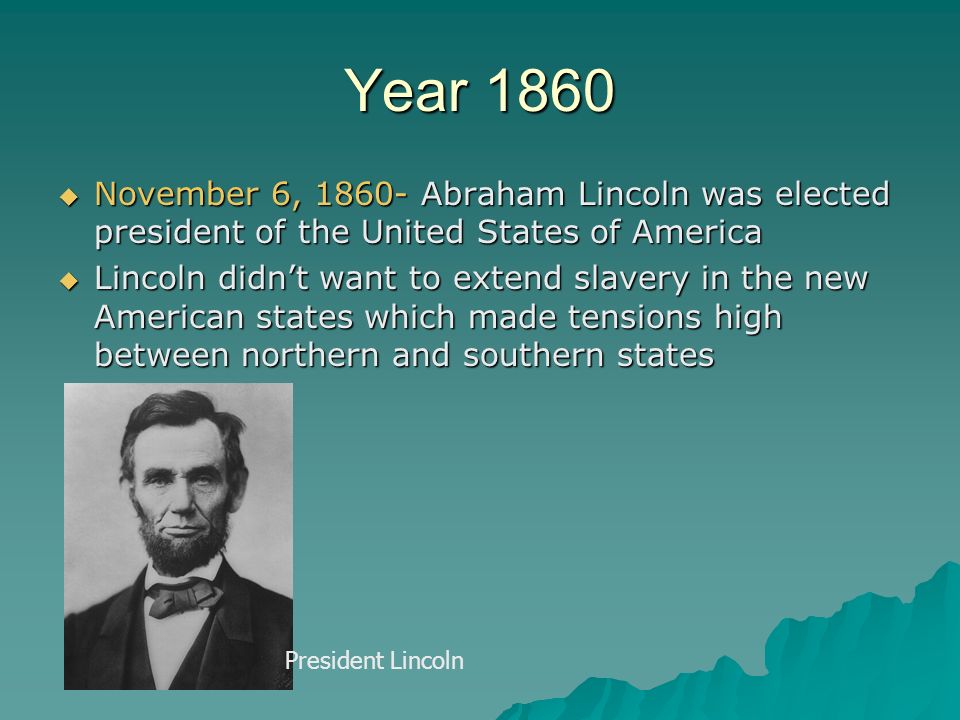 Year 1860  November 6, Abraham Lincoln was elected president of the United States of America  Lincoln didn’t want to extend slavery in the new American states which made tensions high between northern and southern states President Lincoln